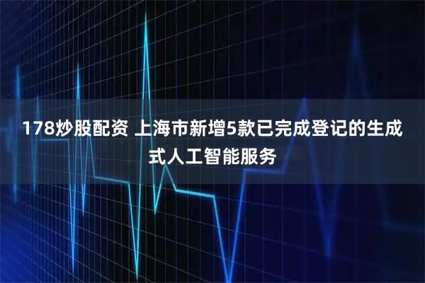 178炒股配资 上海市新增5款已完成登记的生成式人工智能服务
