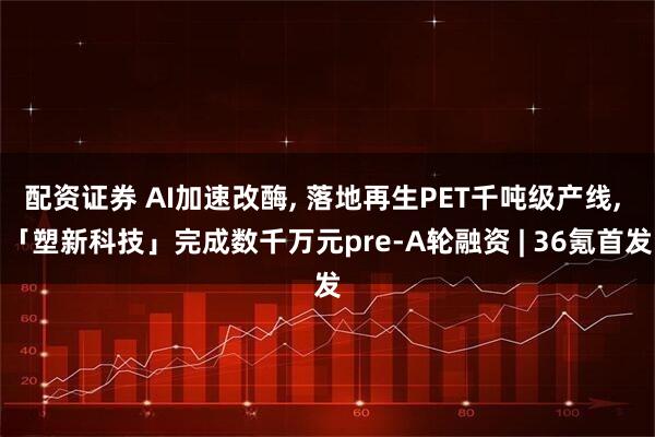 配资证券 AI加速改酶, 落地再生PET千吨级产线, 「塑新科技」完成数千万元pre-A轮融资 | 36氪首发