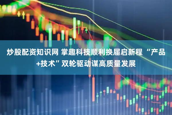 炒股配资知识网 掌趣科技顺利换届启新程 “产品+技术”双轮驱动谋高质量发展