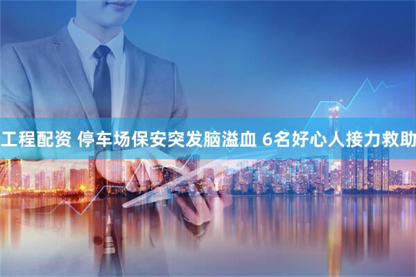 工程配资 停车场保安突发脑溢血 6名好心人接力救助