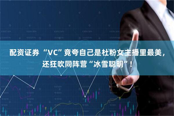 配资证券 “VC”竟夸自己是杜粉女主播里最美，还狂吹同阵营“冰雪聪明”!