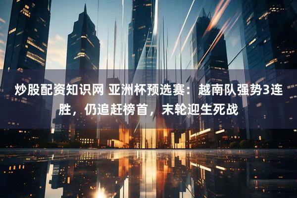 炒股配资知识网 亚洲杯预选赛：越南队强势3连胜，仍追赶榜首，末轮迎生死战